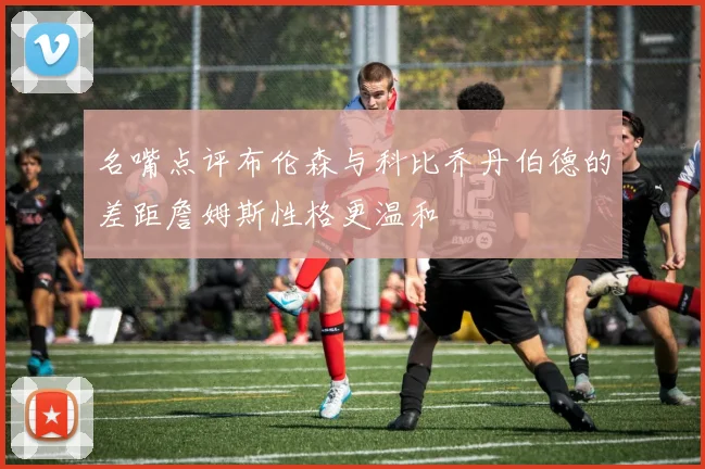 名嘴点评布伦森与科比乔丹伯德的差距詹姆斯性格更温和