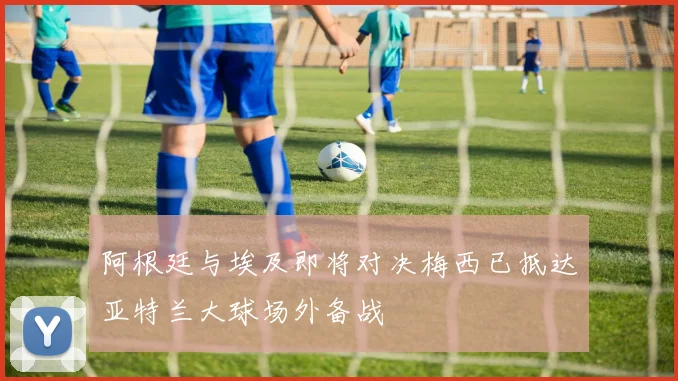 阿根廷与埃及即将对决梅西已抵达亚特兰大球场外备战