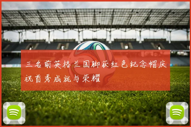 三名前英格兰国脚获红色纪念帽庆祝首秀成就与荣耀