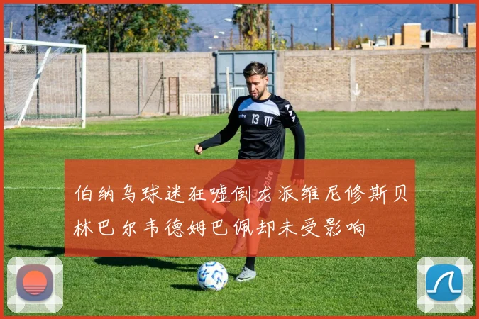 伯纳乌球迷狂嘘倒龙派维尼修斯贝林巴尔韦德姆巴佩却未受影响