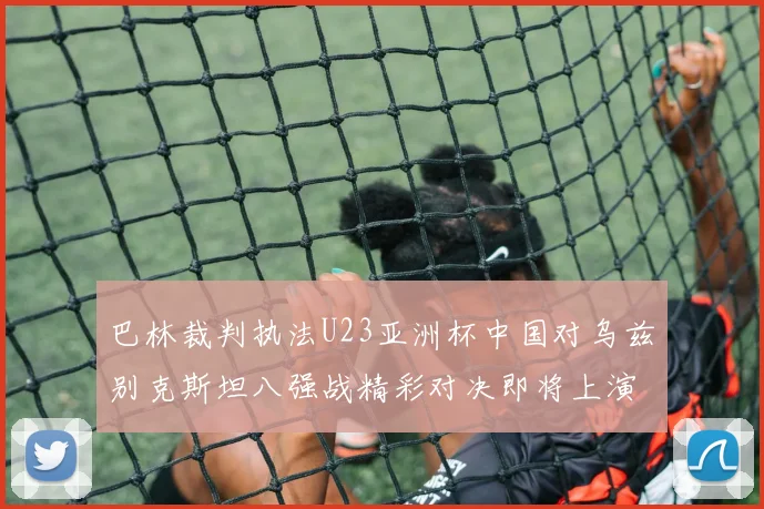 巴林裁判执法U23亚洲杯中国对乌兹别克斯坦八强战精彩对决即将上演
