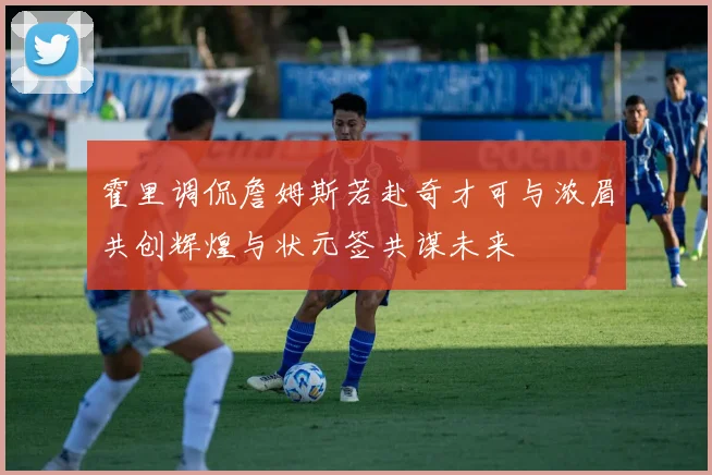 霍里调侃詹姆斯若赴奇才可与浓眉共创辉煌与状元签共谋未来