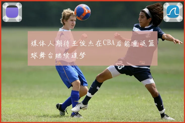 媒体人期待王俊杰在CBA后能重返篮球舞台继续追梦