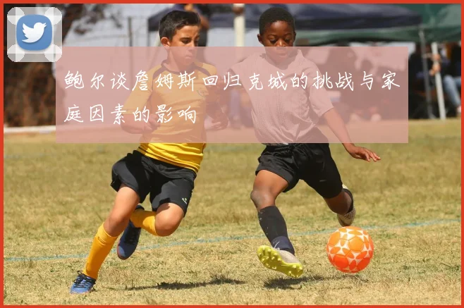 鲍尔谈詹姆斯回归克城的挑战与家庭因素的影响