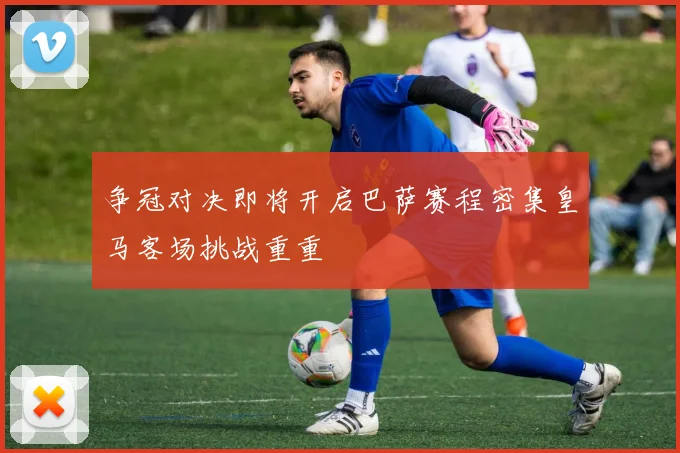 争冠对决即将开启巴萨赛程密集皇马客场挑战重重