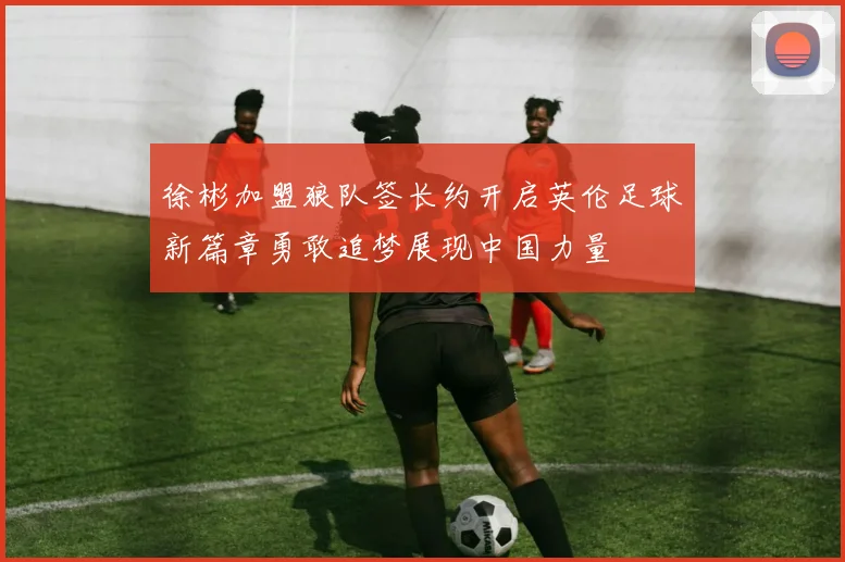 徐彬加盟狼队签长约开启英伦足球新篇章勇敢追梦展现中国力量