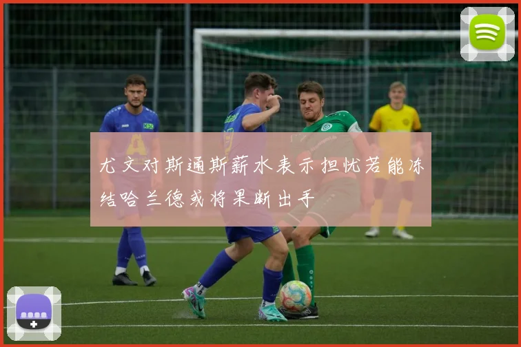 尤文对斯通斯薪水表示担忧若能冻结哈兰德或将果断出手