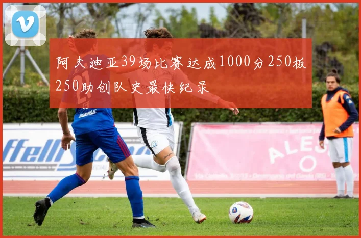 阿夫迪亚39场比赛达成1000分250板250助创队史最快纪录