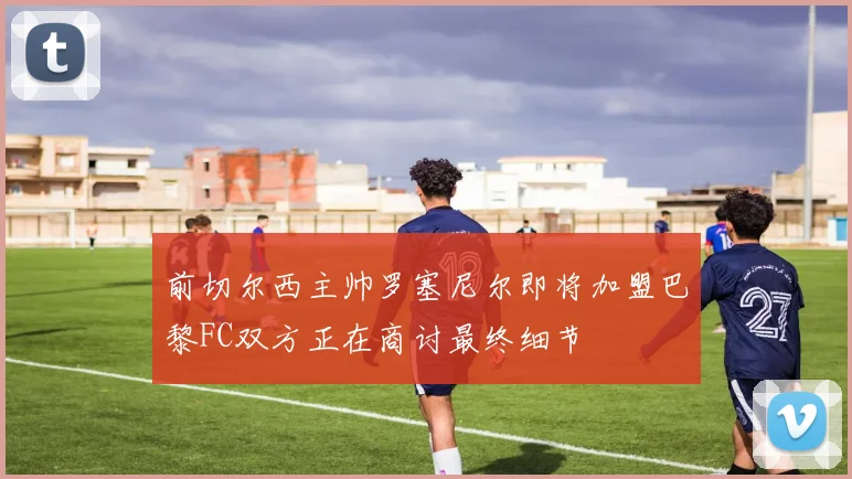 前切尔西主帅罗塞尼尔即将加盟巴黎FC双方正在商讨最终细节