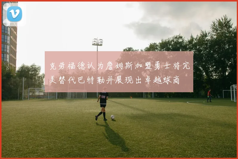 克劳福德认为詹姆斯加盟勇士将完美替代巴特勒并展现出卓越球商