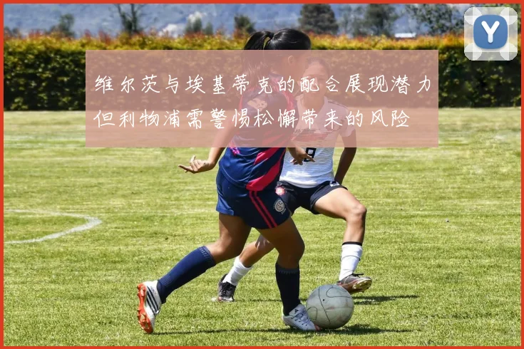 维尔茨与埃基蒂克的配合展现潜力但利物浦需警惕松懈带来的风险