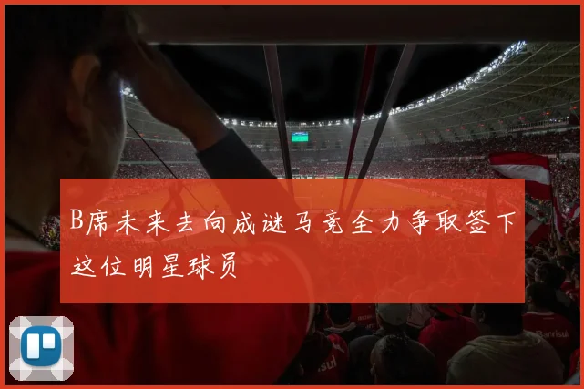 B席未来去向成谜马竞全力争取签下这位明星球员