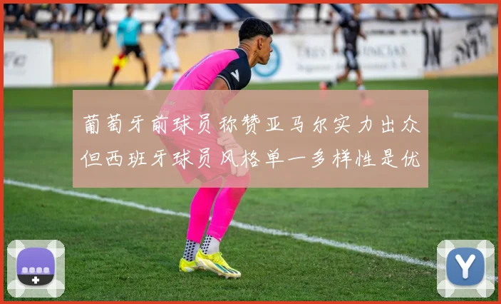 葡萄牙前球员称赞亚马尔实力出众但西班牙球员风格单一多样性是优势