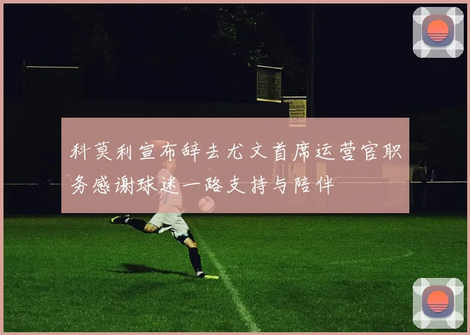 科莫利宣布辞去尤文首席运营官职务感谢球迷一路支持与陪伴