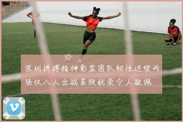 深圳拼搏精神彰显团队韧性连续两场仅八人出战虽败犹荣令人敬佩