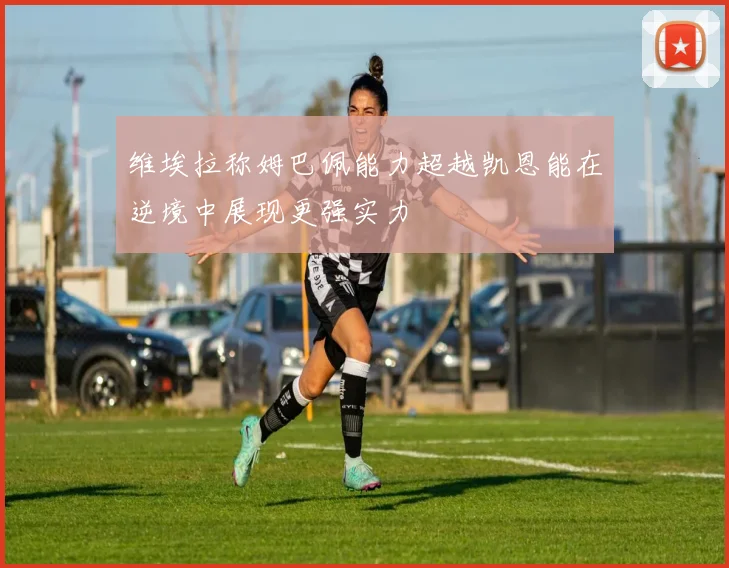 维埃拉称姆巴佩能力超越凯恩能在逆境中展现更强实力