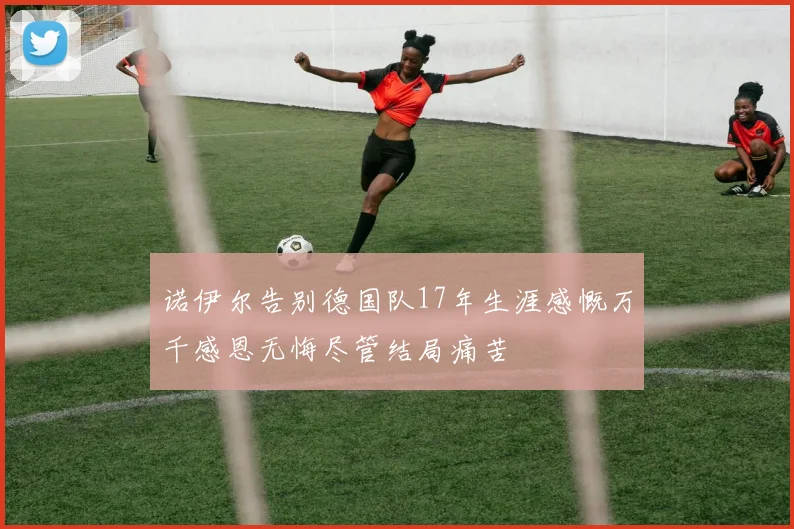 诺伊尔告别德国队17年生涯感慨万千感恩无悔尽管结局痛苦