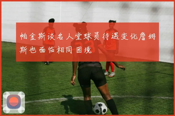 帕金斯谈名人堂球员待遇变化詹姆斯也面临相同困境