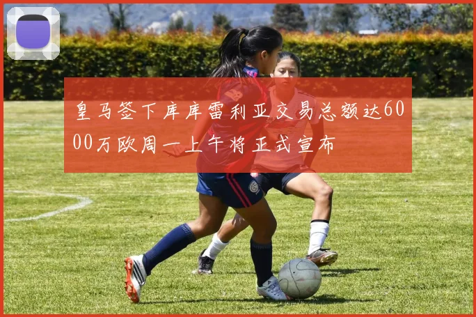 皇马签下库库雷利亚交易总额达6000万欧周一上午将正式宣布