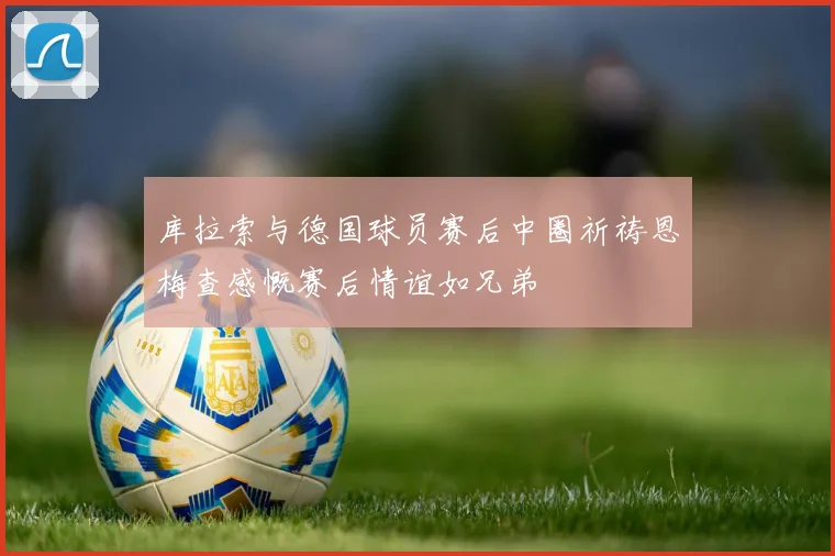 库拉索与德国球员赛后中圈祈祷恩梅查感慨赛后情谊如兄弟