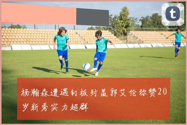 杨瀚森遭遇钉板封盖郭艾伦称赞20岁新秀实力超群