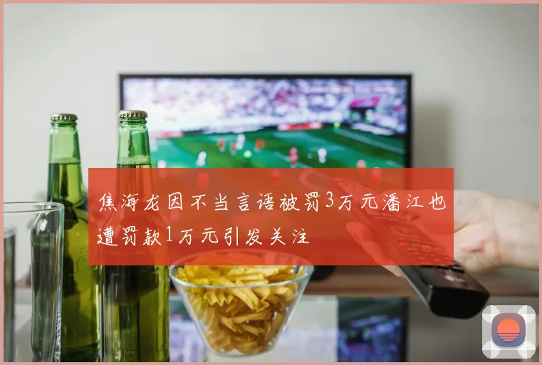 焦海龙因不当言语被罚3万元潘江也遭罚款1万元引发关注