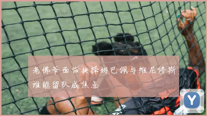 老佛爷面临抉择姆巴佩与维尼修斯谁能留队成焦点