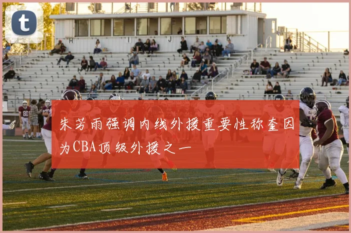 朱芳雨强调内线外援重要性称奎因为CBA顶级外援之一
